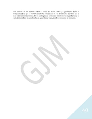 40
Esta versión de la popular bebida a base de frutas, dulce y aguardiente tiene la
particularidad de que se endulza con leche condensada en vez de azúcar o papelón. Eso la
hace especialmente cremosa. En un tazón grande se mezcla bien todos los ingredientes y se
vacía de inmediato en una botella de aguardiente vacía, donde se consume al momento.
 