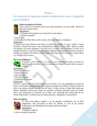 41
Postres
La mayoría de nuestros postres tradicionales usan el papelón
para endulzar.
Dulce de plátano de Falcón
Este es uno de los muchos dulces que suelen prepararse en este estado durante la
época de Semana Santa.
Ingredientes
12 plátanos bien maduros (su concha ha de estar negra),
1 panela de papelón
1 litro de agua
1 cucharadita de aliños dulces como canela, clavos de especies y malagueta.
Preparación
El primer paso para elaborar este postre es derretir el papelón en agua, colarlo y luego
cocinarlo a fuego lento junto a una cucharadita de cada uno de los aliños. Aparte se pican
seis plátanos en trozos pequeños y los otros seis se rallan. Todo el plátano se vierte en el
melado hirviente y se mezcla hasta que el dulce adquiera la consistencia deseada (cuando el
melado esté espeso). Por último se baja el postre del fuego, se sirve en tazas, se deja enfriar
y se refrigera en la nevera.
Huevos de faldiquera
O besitos, como también se le conoce, son caramelos de leche envueltos en
papel de seda de colores y en sus extremos con flequillos que le dan un aspecto
vistoso.
Ingredientes
1 taza leche en polvo
3 yemas de huevos
1 tazas de azúcar
1 litro leche líquida
1 cucharada de maicena.
Preparación
Primero, se pone a hervir la leche líquida con el azúcar, se le van agregando las yemas de
huevo, revolviendo constantemente con la paleta de madera, por último se añade la leche en
polvo y la maicena diluida en una tacita de leche. Se deja cocinar a fuego lento hasta que
espese, dejándose enfriar para luego ser amasado, formando pequeñas bolas de textura
suave, que constituyen el caramelo. Es un dulce muy apreciado que forma parte de las
fiestas tradicionales y celebraciones de santos patronos, cumpleaños y onomásticos.
Dulce de plátano
El dulzor del plátano maduro y el del papelón, combinados con su fácil
preparación, han convertido al dulce de plátano, en uno de los postres
tradicionales más difundidos de la gastronomía venezolana.
Ingredientes
12 plátanos maduros
½ litro de melado de papelón
 