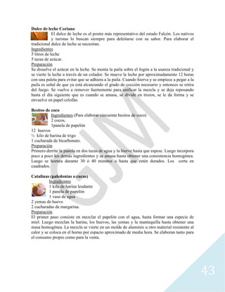 43
Dulce de leche Coriano
El dulce de leche es el postre más representativo del estado Falcón. Los nativos
y turistas lo buscan siempre para deleitarse con su sabor. Para elaborar el
tradicional dulce de leche se necesitan.
Ingredientes
5 litros de leche
5 tazas de azúcar.
Preparación
Se disuelve el azúcar en la leche. Se monta la paila sobre el fogón a la usanza tradicional y
se vierte la leche a través de un colador. Se mueve la leche por aproximadamente 12 horas
con una paleta para evitar que se adhiera a la paila. Cuando hierva y se empiece a pegar a la
paila es señal de que ya está alcanzando el grado de cocción necesario y entonces se retira
del fuego. Se vuelve a remover fuertemente para unificar la mezcla y se deja reposando
hasta el día siguiente que es cuando se amasa, se divide en trozos, se le da forma y se
envuelve en papel celofán.
Besitos de coco
Ingredientes (Para elaborar cincuenta besitos de coco)
2 cocos,
1panela de papelón
12 huevos
½ kilo de harina de trigo
1 cucharada de bicarbonato.
Preparación
Primero derrite la panela en dos tazas de agua y la hierve hasta que espese. Luego incorpora
poco a poco los demás ingredientes y se amasa hasta obtener una consistencia homogénea.
Luego se hornea durante 30 ó 40 minutos o hasta que estén dorados. Los corta en
cuadrados.
Catalinas (paledonias o cucas)
Ingredientes
1 kilo de harina leudante
1 panela de papelón
1 vaso de agua
2 yemas de huevo
2 cucharadas de margarina.
Preparación
El primer paso consiste en mezclar el papelón con el agua, hasta formar una especie de
miel. Luego mezclan la harina, los huevos, las yemas y la mantequilla hasta obtener una
masa homogénea. La mezcla se vierte en un molde de aluminio u otro material resistente al
calor y se coloca en el horno por espacio aproximado de media hora. Se elaboran tanto para
el consumo propio como para la venta.
 