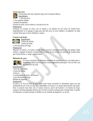 45
Arroz con coco
Forma parte del arte culinario típico de la Semana Mayor
Ingredientes
½ kilo de arroz
1 coco grande rallado
1 panela de papelón,
Canela en rama, clavos dulces y una pizca de sal.
Preparación
Consiste en cocinar el arroz con la canela y un puntito de sal cerca de media hora.
Seguidamente se le agrega el agua que sale del coco, el coco rallado y el papelón. Se deja
cocinar hasta que el arroz ablande y espese.
Conserva de leche
Ingredientes
5 kilos de azúcar,
2 kilos de leche
¼ kilo de harina de trigo
Preparación
Mezclar el azúcar y la leche a fuego lento, revolver constantemente con una paleta, dejar
enfriar y agregar la harina. Finalmente se coloca en un molde con marcos de madera para
que tomen forma, y luego se desmontan.
Buñuelos de yuca
La yuca constituye un alimento ancestral de nuestra cultura y ha dado paso a
numerosos platos que la utilizan como ingrediente principal. Uno de ellos son
los buñuelos de yuca.
Ingredientes
1 kilo de yuca dulce
2 tazas de azúcar
3 huevos
2 cucharaditas de polvo de hornear
1 taza de harina de trigo
Melado de papelón.
Preparación
Se pela y se lava un kilo la yuca dulce para luego cocinarla en abundante agua con una
cucharada de sal. Una vez que haya ablandado se escurre y se muele para formar una masa.
Ésta se mezcla muy bien con el azúcar, huevos, polvo de hornear y la harina de trigo.
Luego se forman pequeñas bolitas que se fríen en aceite caliente pero a fuego lento. Cuando
los buñuelos se hayan dorado se bañan con un melado de papelón y se sirven.
 