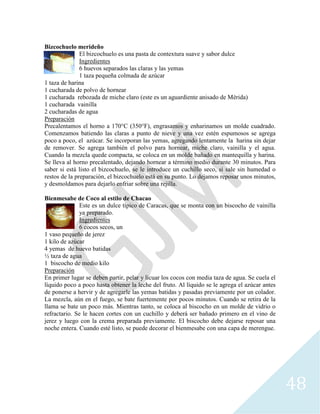 48
Bizcochuelo merideño
El bizcochuelo es una pasta de contextura suave y sabor dulce
Ingredientes
6 huevos separados las claras y las yemas
1 taza pequeña colmada de azúcar
1 taza de harina
1 cucharada de polvo de hornear
1 cucharada rebozada de miche claro (este es un aguardiente anisado de Mérida)
1 cucharada vainilla
2 cucharadas de agua
Preparación
Precalentamos el horno a 170°C (350°F), engrasamos y enharinamos un molde cuadrado.
Comenzamos batiendo las claras a punto de nieve y una vez estén espumosos se agrega
poco a poco, el azúcar. Se incorporan las yemas, agregando lentamente la harina sin dejar
de remover. Se agrega también el polvo para hornear, miche claro, vainilla y el agua.
Cuando la mezcla quede compacta, se coloca en un molde bañado en mantequilla y harina.
Se lleva al horno precalentado, dejando hornear a término medio durante 30 minutos. Para
saber si está listo el bizcochuelo, se le introduce un cuchillo seco, si sale sin humedad o
restos de la preparación, el bizcochuelo está en su punto. Lo dejamos reposar unos minutos,
y desmoldamos para dejarlo enfriar sobre una rejilla.
Bienmesabe de Coco al estilo de Chacao
Este es un dulce típico de Caracas, que se monta con un biscocho de vainilla
ya preparado.
Ingredientes
6 cocos secos, un
1 vaso pequeño de jerez
1 kilo de azúcar
4 yemas de huevo batidas
½ taza de agua
1 biscocho de medio kilo
Preparación
En primer lugar se deben partir, pelar y licuar los cocos con media taza de agua. Se cuela el
líquido poco a poco hasta obtener la leche del fruto. Al líquido se le agrega el azúcar antes
de ponerse a hervir y de agregarle las yemas batidas y pasadas previamente por un colador.
La mezcla, aún en el fuego, se bate fuertemente por pocos minutos. Cuando se retira de la
llama se bate un poco más. Mientras tanto, se coloca al biscocho en un molde de vidrio o
refractario. Se le hacen cortes con un cuchillo y deberá ser bañado primero en el vino de
jerez y luego con la crema preparada previamente. El biscocho debe dejarse reposar una
noche entera. Cuando esté listo, se puede decorar el bienmesabe con una capa de merengue.
 