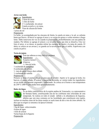 49
Arroz con leche
Ingredientes
2 tazas de arroz
½ litro de leche
2 ½ cucharadas de azúcar
Canela en polvo y en rama,
Tiras de cáscara de limón
1 pizca de sal
Preparación
La leche, ya acompañada por las cáscaras de limón, la canela en rama y la sal, se calienta
hasta que hierva. Al hervir se agrega el arroz y se cocina de quince a veinte minutos a fuego
lento. Debe removerse de vez en cuando la preparación, preferiblemente con una paleta de
madera. Por último se agrega el azúcar y se revuelve hasta que ésta se disuelva. Una vez
listo el arroz, si se desea, se pueden retirar las cáscaras de limón y la rama de canela. El
dulce se coloca en un envase y se guarda en la nevera hasta que se enfríe. Espolvoree con
canela en polvo
Torta de jojoto
Esta tan sabrosa es muy fácil de preparar
Ingredientes
8 jojotos tiernos
6 huevos
½ litro de leche
1 cucharada de margarina
4 cucharadas de azúcar,
½ taza de queso blanco duro rallado
½ cucharada de vainilla
Preparación
Primero se licua el jojoto y luego se pasa por el colador. Aparte se le agrega la leche, los
huevos, el queso rallado, el azúcar y margarina derretida, se vierten todos los ingredientes
en un molde previamente engrasado y enharinado. Se coloca en el horno a una temperatura
de 250º C (400°F) por media hora aproximadamente.
Dulce de higos
Es un dulce característico de la región andina de Venezuela y es representativo
de Semana Santa, constituyendo una de las confituras más solicitadas de esta
temporada. Se realiza en todo el estado debido a la abundancia de higueras,
árboles que son muy comunes en las localidades que constituyen esta región,
incluso en muchas casas de las áreas rurales se suele tener de dos a tres de estos árboles. Se
dice que su origen se remonta a la época Colonial.
Ingredientes
1 kg de higos seleccionados
4 tazas de agua
1 kilo de azúcar
Varias hojas de la higuera
Preparación
 
