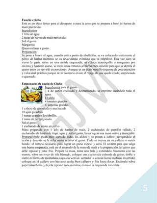 5
Funche criollo
Este es un plato típico para el desayuno o para la cena que se prepara a base de harina de
maíz precocida.
Ingredientes
1 litro de agua
2 tazas de harina de maíz precocida
Sal al gusto
Margarina
Queso rallado a gusto
Preparación
Se pone a hervir el agua, cuando está a punto de ebullición, se va colocando lentamente el
polvo de harina mientras se va revolviendo evitando que se empelote. Una vez seco se
vierte la pasta sobre en una molde engrasado, se coloca mantequilla o margarina por
encima y bastante queso, se mete unos minutos al horno bien caliente para que se derrita el
queso antes de servirlo en porciones. Aunque es un plato sencillo requiere de concentración
y velocidad práctica porque de lo contrario existe el riesgo de que quede crudo, empelotado
o quemado.
Empanadas de cazón de Chela
Ingredientes para el guiso
3 k de cazón cocinado y desmenuzado, se exprime sacándole toda el
agua.
El aliño
4 tomates grandes
4 cebollas grandes
1 cabeza de ajo pelada y machacada
10 ajíes picaditos
3 ramas grandes de cebollín,
1 rama de perejil picado
Sal al gusto.
1 cucharada de onoto en polvo
Masa preparada con 1 kilo de harina de maíz, 2 cucharadas de papelón rallado, 2
cucharadas de harina de trigo, agua y sal al gusto, hasta lograr una masa suave y manejable
PreparaciónSe pican muy menudo todos los aliños y se ponen a sofreír, agregándole el
cazón y después se le echa onoto o color al guiso. Todo se cocina en un caldero o sartén
hondo el tiempo necesario para lograr un guiso espeso y seco. El secreto para que salga
una buena empanada, está en el amasado de la masa de maíz y la preparación del guiso que
debe reposar y estar frio. Prepare la masa, tome una bola y extiéndala finamente con las
manos, sobre un trozo de tela húmedo, coloque una cucharada colmada de guiso, doble y
cierre en forma de medialuna, (ayúdese con un cortador o con un tazón mediano invertido)
coloque en el caldero con bastante aceite bien caliente y fría hasta dorar. Escúrrala sobre
papel absorbente y déjela reposar unos minutos, cómase la empanada calientita.
 