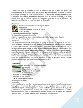 50
Lavamos los higos y cada fruto se corta en forma de cruz por su parte más gruesa y se
colocan a hervir en suficiente hasta que ablanden. En una olla aparte se prepara el almíbar
con el agua, el azúcar y varias hojas de higuera, cocinando y revolviendo hasta hervir.
Cuando los higos hayan ablandado se escurren bien, se agregan al almíbar y se dejan
cocinar hasta que se vuelvan transparentes, momento en el que se retiran del fuego y se
dejan reposar. Al enfriar ya están listos para ser degustados.
Melcochas
Es un dulce característico de la región andina
Ingredientes
1 panela de papelón o 2 tazas de azúcar
1 taza de agua
4 cucharadas de mantequilla o margarina
½ cucharadita de extracto de vainilla,
Especias que pueden ser anís, menta o cáscaras de limón verde y según el gusto
Gotas de colorante rojo (optativo)
Preparación
Para prepararlo se coloca la mantequilla, el agua y el azúcar o el papelón en una olla a
fuego moderado, revolviendo con una paleta de madera hasta que la mantequilla y el azúcar
o el papelón se disuelvan. Se sigue cocinando a fuego lento sin revolver hasta que esté en
su punto, ello se sabe cuando al echar unas gotas de la mezcla en un vaso con agua fría,
éstas forman una hebra suave quebradiza. Luego se vierte la melcocha sobre una bandeja o
mármol engrasado, dejando que se enfríe lo suficiente como para manejarla, agregándole
por gotas la vainilla, la especia elegida y el colorante vegetal si lo desea. Con las manos
untadas de mantequilla, se estira la melcocha, se dobla y se vuelve a estirar torciéndola
hasta que quede cremosa y casi sólida. Después se corta en pequeños trozos haciendo
pequeñas barras largas que se envuelven en papel celofán.
Pavo relleno
Aunque confunda su nombre este es dulce tradicional
Ingredientes
1 kg de harina de trigo
5 cucharadas de mantequilla
2 tazas de leche
1 cucharada de canela en polvo
1 cucharada de anís chiquito.
1 kilo de cambures bien maduros
Suficiente coco rallado
Preparación
Estos ingredientes se mezclan y amasan de quince a veinte minutos hasta formar una masa
homogénea y consistente. Luego, ésta se coloca en una superficie plana y se estira con un
rodillo hasta dejarla totalmente plana. Se cortan cuadrados iguales. En un molde engrasada
y enharinado, se coloca una capa de masa, ésta se cubre con la cantidad deseada de cambur
maduro y triturado, luego se espolvorea con bastante coco rallado, se le pone otra capa con
la misma masa y se lleva al horno a 200°C (400°F) por treinta minutos.
 