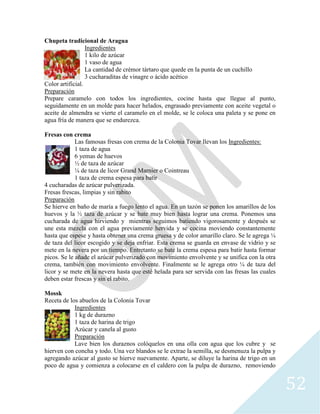 52
Chupeta tradicional de Aragua
Ingredientes
1 kilo de azúcar
1 vaso de agua
La cantidad de crémor tártaro que quede en la punta de un cuchillo
3 cucharaditas de vinagre o ácido acético
Color artificial.
Preparación
Prepare caramelo con todos los ingredientes, cocine hasta que llegue al punto,
seguidamente en un molde para hacer helados, engrasado previamente con aceite vegetal o
aceite de almendra se vierte el caramelo en el molde, se le coloca una paleta y se pone en
agua fría de manera que se endurezca.
Fresas con crema
Las famosas fresas con crema de la Colonia Tovar llevan los Ingredientes:
1 taza de agua
6 yemas de huevos
½ de taza de azúcar
¼ de taza de licor Grand Marnier o Cointreau
1 taza de crema espesa para batir
4 cucharadas de azúcar pulverizada.
Fresas frescas, limpias y sin rabito
Preparación
Se hierve en baño de maría a fuego lento el agua. En un tazón se ponen los amarillos de los
huevos y la ½ taza de azúcar y se bate muy bien hasta lograr una crema. Ponemos una
cucharada de agua hirviendo y mientras seguimos batiendo vigorosamente y después se
une esta mezcla con el agua previamente hervida y se cocina moviendo constantemente
hasta que espese y hasta obtener una crema gruesa y de color amarillo claro. Se le agrega ¼
de taza del licor escogido y se deja enfriar. Esta crema se guarda en envase de vidrio y se
mete en la nevera por un tiempo. Entretanto se bate la crema espesa para batir hasta formar
picos. Se le añade el azúcar pulverizado con movimiento envolvente y se unifica con la otra
crema, también con movimiento envolvente. Finalmente se le agrega otro ¼ de taza del
licor y se mete en la nevera hasta que esté helada para ser servida con las fresas las cuales
deben estar frescas y sin el rabito.
Mossk
Receta de los abuelos de la Colonia Tovar
Ingredientes
1 kg de durazno
1 taza de harina de trigo
Azúcar y canela al gusto
Preparación
Lave bien los duraznos colóquelos en una olla con agua que los cubre y se
hierven con concha y todo. Una vez blandos se le extrae la semilla, se desmenuza la pulpa y
agregando azúcar al gusto se hierve nuevamente. Aparte, se diluye la harina de trigo en un
poco de agua y comienza a colocarse en el caldero con la pulpa de durazno, removiendo
 