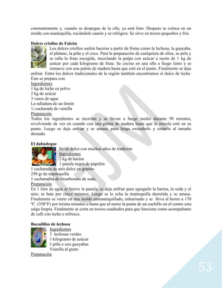 53
constantemente y, cuando se despegue de la olla, ya está listo. Después se coloca en un
molde con mantequilla, rociándole canela y se refrigera. Se sirve en trozos pequeños y frío.
Dulces criollos de Falcón
Los dulces criollos suelen hacerse a partir de frutas como la lechosa, la guayaba,
el plátano, la piña y el coco. Para la preparación de cualquiera de ellos, se pela y
se ralla la fruta escogida, mezclando la pulpa con azúcar a razón de 1 kg de
azúcar por cada kilogramo de fruta. Se cocina en una olla a fuego lento y se
remueve con una paleta de madera hasta que esté en el punto. Finalmente se deja
enfriar. Entre los dulces tradicionales de la región también encontramos el dulce de leche.
Éste se prepara con:
Ingredientes
1 kg de leche en polvo
2 kg de azúcar
3 vasos de agua
La ralladura de un limón
½ cucharada de vainilla
Preparación
Todos los ingredientes se mezclan y se llevan a fuego medio durante 50 minutos,
revolviendo de vez en cuando con una paleta de madera hasta que la mezcla esté en su
punto. Luego se deja enfriar y se amasa, para luego extenderlo y cortarlo al tamaño
deseado.
El dabudeque
Es un dulce con muchos años de tradición
Ingredientes
2 kg de harina
1 panela negra de papelón
1 cucharada de anís dulce en granito
250 gr de mantequilla
1 cucharadita de bicarbonato de soda.
Preparación
En 1 litro de agua se hierve la panela, se deja enfriar para agregarle la harina, la soda y el
anís; se bate por cinco minutos. Luego se le echa la mantequilla derretida y se amasa.
Finalmente se vierte en una molde enmantequillado, enharinado y se lleva al horno a 170
ºC (350°F) por treinta minutos o hasta que al meter la punta de un cuchillo en el centro esta
salga limpia. Finalmente se corta en trozos cuadrados para que funcione como acompañante
de café con leche o refresco.
Bocadillos de lechosa
Ingredientes
3 lechosas verdes
1 kilogramo de azúcar
1 piña o seis guayabas
Vainilla al gusto
Preparación
 