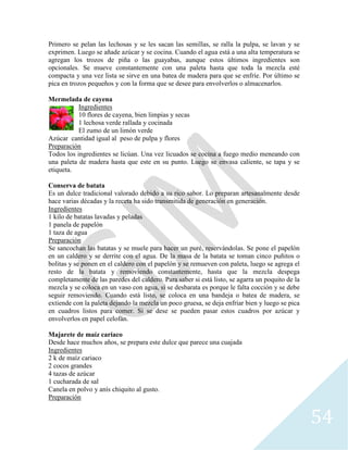 54
Primero se pelan las lechosas y se les sacan las semillas, se ralla la pulpa, se lavan y se
exprimen. Luego se añade azúcar y se cocina. Cuando el agua está a una alta temperatura se
agregan los trozos de piña o las guayabas, aunque estos últimos ingredientes son
opcionales. Se mueve constantemente con una paleta hasta que toda la mezcla esté
compacta y una vez lista se sirve en una batea de madera para que se enfríe. Por último se
pica en trozos pequeños y con la forma que se desee para envolverlos o almacenarlos.
Mermelada de cayena
Ingredientes
10 flores de cayena, bien limpias y secas
1 lechosa verde rallada y cocinada
El zumo de un limón verde
Azúcar cantidad igual al peso de pulpa y flores
Preparación
Todos los ingredientes se licúan. Una vez licuados se cocina a fuego medio meneando con
una paleta de madera hasta que este en su punto. Luego se envasa caliente, se tapa y se
etiqueta.
Conserva de batata
Es un dulce tradicional valorado debido a su rico sabor. Lo preparan artesanalmente desde
hace varias décadas y la receta ha sido transmitida de generación en generación.
Ingredientes
1 kilo de batatas lavadas y peladas
1 panela de papelón
1 taza de agua
Preparación
Se sancochan las batatas y se muele para hacer un puré, reservándolas. Se pone el papelón
en un caldero y se derrite con el agua. De la masa de la batata se toman cinco puñitos o
bolitas y se ponen en el caldero con el papelón y se remueven con paleta, luego se agrega el
resto de la batata y removiendo constantemente, hasta que la mezcla despega
completamente de las paredes del caldero. Para saber si está listo, se agarra un poquito de la
mezcla y se coloca en un vaso con agua, si se desbarata es porque le falta cocción y se debe
seguir removiendo. Cuando está listo, se coloca en una bandeja o batea de madera, se
extiende con la paleta dejando la mezcla un poco gruesa, se deja enfriar bien y luego se pica
en cuadros listos para comer. Si se dese se pueden pasar estos cuadros por azúcar y
envolverlos en papel celofán.
Majarete de maíz cariaco
Desde hace muchos años, se prepara este dulce que parece una cuajada
Ingredientes
2 k de maíz cariaco
2 cocos grandes
4 tazas de azúcar
1 cucharada de sal
Canela en polvo y anís chiquito al gusto.
Preparación
 