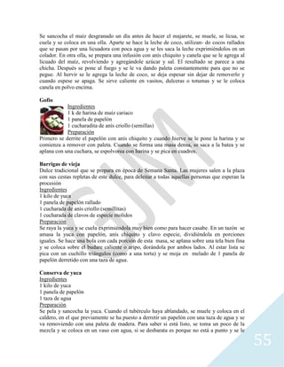 55
Se sancocha el maíz desgranado un día antes de hacer el majarete, se muele, se licua, se
cuela y se coloca en una olla. Aparte se hace la leche de coco, utilizan- do cocos rallados
que se pasan por una licuadora con poca agua y se les saca la leche exprimiéndolos en un
colador. En otra olla, se prepara una infusión con anís chiquito y canela que se le agrega al
licuado del maíz, revolviendo y agregándole azúcar y sal. El resultado se parece a una
chicha. Después se pone al fuego y se le va dando paleta constantemente para que no se
pegue. Al hervir se le agrega la leche de coco, se deja espesar sin dejar de removerlo y
cuando espese se apaga. Se sirve caliente en vasitos, dulceras o totumas y se le coloca
canela en polvo encima.
Gofio
Ingredientes
1 k de harina de maíz cariaco
1 panela de papelón
1 cucharadita de anís criollo (semillas)
Preparación
Primero se derrite el papelón con anís chiquito y cuando hierve se le pone la harina y se
comienza a remover con paleta. Cuando se forma una masa densa, se saca a la batea y se
aplana con una cuchara, se espolvorea con harina y se pica en cuadros.
Barrigas de vieja
Dulce tradicional que se prepara en época de Semana Santa. Las mujeres salen a la plaza
con sus cestas repletas de este dulce, para deleitar a todas aquellas personas que esperan la
procesión
Ingredientes
1 kilo de yuca
1 panela de papelón rallado
1 cucharada de anís criollo (semillitas)
1 cucharada de clavos de especie molidos
Preparación
Se raya la yuca y se cuela exprimiéndola muy bien como para hacer casabe. En un tazón se
amasa la yuca con papelón, anís chiquito y clavo especie, dividiéndola en porciones
iguales. Se hace una bola con cada porción de esta masa, se aplana sobre una tela bien fina
y se coloca sobre el budare caliente o aripo, dorándola por ambos lados. Al estar lista se
pica con un cuchillo triángulos (como a una torta) y se moja en melado de 1 panela de
papelón derretido con una taza de agua.
Conserva de yuca
Ingredientes
1 kilo de yuca
1 panela de papelón
1 taza de agua
Preparación
Se pela y sancocha la yuca. Cuando el tubérculo haya ablandado, se muele y coloca en el
caldero, en el que previamente se ha puesto a derretir un papelón con una taza de agua y se
va removiendo con una paleta de madera. Para saber si está listo, se toma un poco de la
mezcla y se coloca en un vaso con agua, si se desbarata es porque no está a punto y se le
 