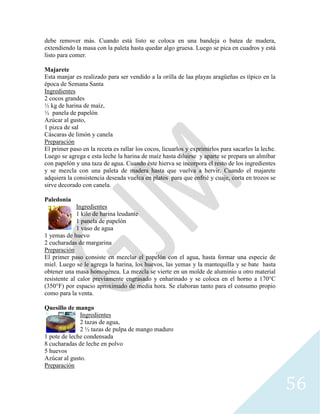 56
debe remover más. Cuando está listo se coloca en una bandeja o batea de madera,
extendiendo la masa con la paleta hasta quedar algo gruesa. Luego se pica en cuadros y está
listo para comer.
Majarete
Esta manjar es realizado para ser vendido a la orilla de laa playas aragüeñas es típico en la
época de Semana Santa
Ingredientes
2 cocos grandes
½ kg de harina de maíz,
½ panela de papelón
Azúcar al gusto,
1 pizca de sal
Cáscaras de limón y canela
Preparación
El primer paso en la receta es rallar los cocos, licuarlos y exprimirlos para sacarles la leche.
Luego se agrega e esta leche la harina de maíz hasta diluirse y aparte se prepara un almíbar
con papelón y una taza de agua. Cuando éste hierva se incorpora el resto de los ingredientes
y se mezcla con una paleta de madera hasta que vuelva a hervir. Cuando el majarete
adquiera la consistencia deseada vuelca en platos para que enfrié y cuaje, corta en trozos se
sirve decorado con canela.
Paledonia
Ingredientes
1 kilo de harina leudante
1 panela de papelón
1 vaso de agua
1 yemas de huevo
2 cucharadas de margarina
Preparación
El primer paso consiste en mezclar el papelón con el agua, hasta formar una especie de
miel. Luego se le agrega la harina, los huevos, las yemas y la mantequilla y se bate hasta
obtener una masa homogénea. La mezcla se vierte en un molde de aluminio u otro material
resistente al calor previamente engrasado y enharinado y se coloca en el horno a 170°C
(350°F) por espacio aproximado de media hora. Se elaboran tanto para el consumo propio
como para la venta.
Quesillo de mango
Ingredientes
2 tazas de agua,
2 ½ tazas de pulpa de mango maduro
1 pote de leche condensada
8 cucharadas de leche en polvo
5 huevos
Azúcar al gusto.
Preparación
 
