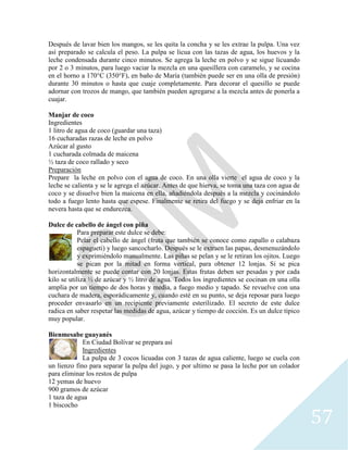 57
Después de lavar bien los mangos, se les quita la concha y se les extrae la pulpa. Una vez
así preparado se calcula el peso. La pulpa se licua con las tazas de agua, los huevos y la
leche condensada durante cinco minutos. Se agrega la leche en polvo y se sigue licuando
por 2 o 3 minutos, para luego vaciar la mezcla en una quesillera con caramelo, y se cocina
en el horno a 170°C (350°F), en baño de María (también puede ser en una olla de presión)
durante 30 minutos o hasta que cuaje completamente. Para decorar el quesillo se puede
adornar con trozos de mango, que también pueden agregarse a la mezcla antes de ponerla a
cuajar.
Manjar de coco
Ingredientes
1 litro de agua de coco (guardar una taza)
16 cucharadas razas de leche en polvo
Azúcar al gusto
1 cucharada colmada de maicena
½ taza de coco rallado y seco
Preparación
Prepare la leche en polvo con el agua de coco. En una olla vierte el agua de coco y la
leche se calienta y se le agrega el azúcar. Antes de que hierva, se toma una taza con agua de
coco y se disuelve bien la maicena en ella, añadiéndola después a la mezcla y cocinándolo
todo a fuego lento hasta que espese. Finalmente se retira del fuego y se deja enfriar en la
nevera hasta que se endurezca.
Dulce de cabello de ángel con piña
Para preparar este dulce se debe:
Pelar el cabello de ángel (fruta que también se conoce como zapallo o calabaza
espagueti) y luego sancocharlo. Después se le extraen las papas, desmenuzándolo
y exprimiéndolo manualmente. Las piñas se pelan y se le retiran los ojitos. Luego
se pican por la mitad en forma vertical, para obtener 12 lonjas. Si se pica
horizontalmente se puede contar con 20 lonjas. Estas frutas deben ser pesadas y por cada
kilo se utiliza ½ de azúcar y ½ litro de agua. Todos los ingredientes se cocinan en una olla
amplia por un tiempo de dos horas y media, a fuego medio y tapado. Se revuelve con una
cuchara de madera, esporádicamente y, cuando esté en su punto, se deja reposar para luego
proceder envasarlo en un recipiente previamente esterilizado. El secreto de este dulce
radica en saber respetar las medidas de agua, azúcar y tiempo de cocción. Es un dulce típico
muy popular.
Bienmesabe guayanés
En Ciudad Bolívar se prepara así
Ingredientes
La pulpa de 3 cocos licuadas con 3 tazas de agua caliente, luego se cuela con
un lienzo fino para separar la pulpa del jugo, y por ultimo se pasa la leche por un colador
para eliminar los restos de pulpa
12 yemas de huevo
900 gramos de azúcar
1 taza de agua
1 biscocho
 
