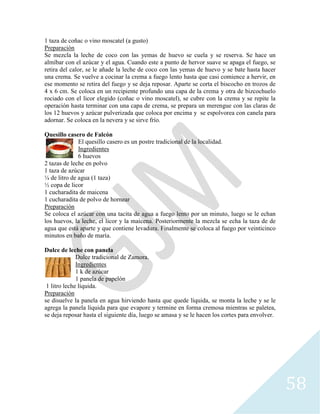 58
1 taza de coñac o vino moscatel (a gusto)
Preparación
Se mezcla la leche de coco con las yemas de huevo se cuela y se reserva. Se hace un
almíbar con el azúcar y el agua. Cuando este a punto de hervor suave se apaga el fuego, se
retira del calor, se le añade la leche de coco con las yemas de huevo y se bate hasta hacer
una crema. Se vuelve a cocinar la crema a fuego lento hasta que casi comience a hervir, en
ese momento se retira del fuego y se deja reposar. Aparte se corta el biscocho en trozos de
4 x 6 cm. Se coloca en un recipiente profundo una capa de la crema y otra de bizcochuelo
rociado con el licor elegido (coñac o vino moscatel), se cubre con la crema y se repite la
operación hasta terminar con una capa de crema, se prepara un merengue con las claras de
los 12 huevos y azúcar pulverizada que coloca por encima y se espolvorea con canela para
adornar. Se coloca en la nevera y se sirve frío.
Quesillo casero de Falcón
El quesillo casero es un postre tradicional de la localidad.
Ingredientes
6 huevos
2 tazas de leche en polvo
1 taza de azúcar
¼ de litro de agua (1 taza)
½ copa de licor
1 cucharadita de maicena
1 cucharadita de polvo de hornear
Preparación
Se coloca el azúcar con una tacita de agua a fuego lento por un minuto, luego se le echan
los huevos, la leche, el licor y la maicena. Posteriormente la mezcla se echa la taza de de
agua que está aparte y que contiene levadura. Finalmente se coloca al fuego por veinticinco
minutos en baño de maría.
Dulce de leche con panela
Dulce tradicional de Zamora.
Ingredientes
1 k de azúcar
1 panela de papelón
1 litro leche líquida.
Preparación
se disuelve la panela en agua hirviendo hasta que quede líquida, se monta la leche y se le
agrega la panela líquida para que evapore y termine en forma cremosa mientras se paletea,
se deja reposar hasta el siguiente día, luego se amasa y se le hacen los cortes para envolver.
 