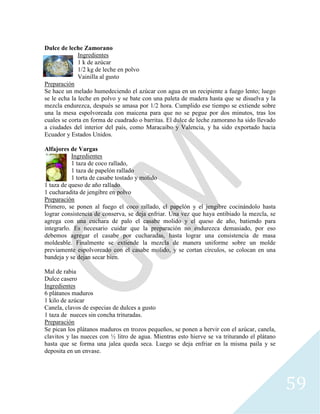 59
Dulce de leche Zamorano
Ingredientes
1 k de azúcar
1/2 kg de leche en polvo
Vainilla al gusto
Preparación
Se hace un melado humedeciendo el azúcar con agua en un recipiente a fuego lento; luego
se le echa la leche en polvo y se bate con una paleta de madera hasta que se disuelva y la
mezcla endurezca, después se amasa por 1/2 hora. Cumplido ese tiempo se extiende sobre
una la mesa espolvoreada con maicena para que no se pegue por dos minutos, tras los
cuales se corta en forma de cuadrado o barritas. El dulce de leche zamorano ha sido llevado
a ciudades del interior del país, como Maracaibo y Valencia, y ha sido exportado hacia
Ecuador y Estados Unidos.
Alfajores de Vargas
Ingredientes
1 taza de coco rallado,
1 taza de papelón rallado
1 torta de casabe tostado y molido
1 taza de queso de año rallado
1 cucharadita de jengibre en polvo
Preparación
Primero, se ponen al fuego el coco rallado, el papelón y el jengibre cocinándolo hasta
lograr consistencia de conserva, se deja enfriar. Una vez que haya entibiado la mezcla, se
agrega con una cuchara de palo el casabe molido y el queso de año, batiendo para
integrarlo. Es necesario cuidar que la preparación no endurezca demasiado, por eso
debemos agregar el casabe por cucharadas, hasta lograr una consistencia de masa
moldeable. Finalmente se extiende la mezcla de manera uniforme sobre un molde
previamente espolvoreado con el casabe molido, y se cortan círculos, se colocan en una
bandeja y se dejan secar bien.
Mal de rabia
Dulce casero
Ingredientes
6 plátanos maduros
1 kilo de azúcar
Canela, clavos de especias de dulces a gusto
1 taza de nueces sin concha trituradas.
Preparación
Se pican los plátanos maduros en trozos pequeños, se ponen a hervir con el azúcar, canela,
clavitos y las nueces con ½ litro de agua. Mientras esto hierve se va triturando el plátano
hasta que se forma una jalea queda seca. Luego se deja enfriar en la misma paila y se
deposita en un envase.
 