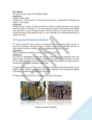 Pan cubierto
Es un dulce casero, usado en la confitería isleña.
Ingredientes
10 panes salados duros
Almíbar con; ½ kilo de azúcar
vegetal 1 vaso de agua.
Preparación
Se pone a hervir el agua, el azúcar para hacer un almíbar y cuando está espeso se le agrega
esencia de colita, el colorante y se va revolviendo por espacio de 20 minutos h
como una miel, se cortan los panes en dos y con una cuchara se le echa la miel en la parte
cortada hasta que el pan absorba la miel y se van colocando en un tablón esperando que se
endurezca la miel.
Nota gastronómica para finalizar
El “melao de papelón” que se utiliza en la mayoría de nuestros patos típicos caseros, es
muy fácil de preparar. Se puede envasar en frascos esterilizados y utilizarlo para dar un
toque especial a nuestras comidas, desde la ensalada hasta el plato mas fuerte.
Ingredientes:
500gr. de papelón en pedacitos, 2 tazas de agua, 6 clavos de olor
Preparación:
Una todos los ingredientes en un
llegue a punto de almíbar (15 minutos) al llegar a este punto, lo baja del fuego y
por un colador de alambre con huecos pequeños, descarte los clavos de olor. Deje enfriar, si
al usarlo esta muy espeso caliéntelo a fuego lento.
El papelón tradicional con forma cono es de mejor calidad que la panela cuadrada, que se
prepara con los sobrantes que quedan al desmoldar el papelón. Si no conseguimos papelón
en el marcado podemos hacer el melado con panela.
El melao de papelón es uno de los secretos de la cocina Venezolana.
Es un dulce casero, usado en la confitería isleña.
½ kilo de azúcar, ½ litro de esencia de colita 1 cucharadita de colorante rojo
Se pone a hervir el agua, el azúcar para hacer un almíbar y cuando está espeso se le agrega
esencia de colita, el colorante y se va revolviendo por espacio de 20 minutos h
como una miel, se cortan los panes en dos y con una cuchara se le echa la miel en la parte
cortada hasta que el pan absorba la miel y se van colocando en un tablón esperando que se
Nota gastronómica para finalizar
” que se utiliza en la mayoría de nuestros patos típicos caseros, es
muy fácil de preparar. Se puede envasar en frascos esterilizados y utilizarlo para dar un
toque especial a nuestras comidas, desde la ensalada hasta el plato mas fuerte.
e papelón en pedacitos, 2 tazas de agua, 6 clavos de olor
Una todos los ingredientes en una olla grande y móntelos a fuego moderado hasta que
llegue a punto de almíbar (15 minutos) al llegar a este punto, lo baja del fuego y
por un colador de alambre con huecos pequeños, descarte los clavos de olor. Deje enfriar, si
al usarlo esta muy espeso caliéntelo a fuego lento.
El papelón tradicional con forma cono es de mejor calidad que la panela cuadrada, que se
los sobrantes que quedan al desmoldar el papelón. Si no conseguimos papelón
en el marcado podemos hacer el melado con panela.
El melao de papelón es uno de los secretos de la cocina Venezolana.
Papelón y panelas de papelón
60
1 cucharadita de colorante rojo
Se pone a hervir el agua, el azúcar para hacer un almíbar y cuando está espeso se le agrega
esencia de colita, el colorante y se va revolviendo por espacio de 20 minutos hasta quedar
como una miel, se cortan los panes en dos y con una cuchara se le echa la miel en la parte
cortada hasta que el pan absorba la miel y se van colocando en un tablón esperando que se
” que se utiliza en la mayoría de nuestros patos típicos caseros, es
muy fácil de preparar. Se puede envasar en frascos esterilizados y utilizarlo para dar un
toque especial a nuestras comidas, desde la ensalada hasta el plato mas fuerte.
olla grande y móntelos a fuego moderado hasta que
llegue a punto de almíbar (15 minutos) al llegar a este punto, lo baja del fuego y lo cuela
por un colador de alambre con huecos pequeños, descarte los clavos de olor. Deje enfriar, si
El papelón tradicional con forma cono es de mejor calidad que la panela cuadrada, que se
los sobrantes que quedan al desmoldar el papelón. Si no conseguimos papelón
 