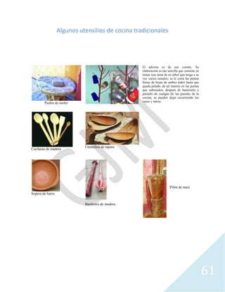 61
Algunos utensilios de cocina tradicionales
Piedra de moler
El adorote es de uso común. Su
elaboración es tan sencilla que consiste en
tomar una rama de un árbol que tenga a su
vez varios ramales, se le corta las puntas
llenas de hojas de ambos lados hasta que
queda pelado, de tal manera en las puntas
que sobresalen, después de barnizarlo y
pintarlo de cuelgan de las paredes de la
cocina, se pueden dejar escurriendo los
vasos y tarros.
Cucharas de madera
Utensilios de tapara
Sopera de barro
Batidores de madera.
Pilón de maiz
 