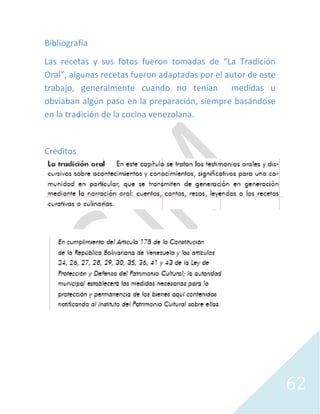 62
Bibliografía
Las recetas y sus fotos fueron tomadas de “La Tradición
Oral”, algunas recetas fueron adaptadas por el autor de este
trabajo, generalmente cuando no tenían medidas u
obviaban algún paso en la preparación, siempre basándose
en la tradición de la cocina venezolana.
Creditos
 