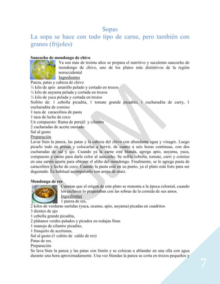7
Sopas
La sopa se hace con todo tipo de carne, pero también con
granos (frijoles)
Sancocho de mondongo de chivo
Ya son más de treinta años se prepara el nutritivo y suculento sancocho de
mondongo de chivo, uno de los platos más distintivos de la región
noroccidental
Ingredientes
Panza, patas y cabeza de chivo
½ kilo de apio amarillo pelado y cortado en trozos
½ kilo de auyama pelada y cortada en trozos
½ kilo de yuca pelada y cortada en trozos
Sofrito de: 1 cebolla picadita, 1 tomate grande picadito, 1 cucharadita de curry, 1
cucharadita de comino
1 taza de caracolitos de pasta
1 taza de leche de coco
Un compuesto: Rama de perejil y cilantro
2 cucharadas de aceite onotado
Sal al gusto
Preparación
Lavar bien la panza, las patas y la cabeza del chivo con abundante agua y vinagre. Luego
picarlo todo en presas y colocarlas a hervir, de cuatro a seis horas continuas, con dos
cucharadas de sal y ajo. Cuando ya la carne esté blanda, agrega apio, auyama, yuca,
compuesto y onoto para darle color al sancocho. Se sofríe cebolla, tomate, curri y comino
en una sartén aparte para obtener el aliño del mondongo. Finalmente, se le agrega pasta de
caracolitos y leche de coco. Cuando la pasta esté en su punto, ya el plato está listo para ser
degustado. Es habitual acompañarlo con arepa de maíz.
Mondongo de res
Cuentan que el origen de este plato se remonta a la época colonial, cuando
los esclavos lo preparaban con las sobras de la comida de sus amos.
Ingredientes
1 panza de res,
2 kilos de verduras surtidas (yuca, ocumo, apio, auyama) picadas en cuadritos
3 dientes de ajo
1 cebolla grande picadita,
2 plátanos verdes palados y picados en rodajas finas
1 manojo de cilantro picadito,
1 frasquito de aceitunas,
Sal al gusto (1 cubito de caldo de res)
Patas de res.
Preparación
Se lava bien la panza y las patas con limón y se colocan a ablandar en una olla con agua
durante una hora aproximadamente. Una vez blandas la panza se corta en trozos pequeños y
 