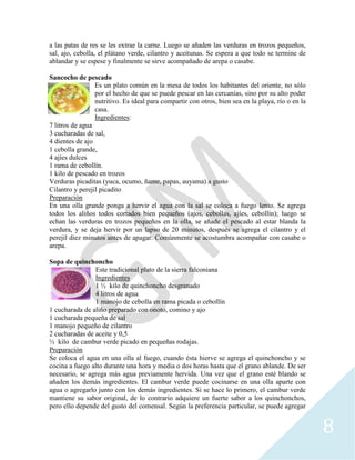 8
a las patas de res se les extrae la carne. Luego se añaden las verduras en trozos pequeños,
sal, ajo, cebolla, el plátano verde, cilantro y aceitunas. Se espera a que todo se termine de
ablandar y se espese y finalmente se sirve acompañado de arepa o casabe.
Sancocho de pescado
Es un plato común en la mesa de todos los habitantes del oriente, no sólo
por el hecho de que se puede pescar en las cercanías, sino por su alto poder
nutritivo. Es ideal para compartir con otros, bien sea en la playa, río o en la
casa.
Ingredientes:
7 litros de agua
3 cucharadas de sal,
4 dientes de ajo
1 cebolla grande,
4 ajíes dulces
1 rama de cebollín.
1 kilo de pescado en trozos
Verduras picaditas (yuca, ocumo, ñame, papas, auyama) a gusto
Cilantro y perejil picadito
Preparación
En una olla grande ponga a hervir el agua con la sal se coloca a fuego lento. Se agrega
todos los aliños todos cortados bien pequeños (ajos, cebollas, ajíes, cebollín); luego se
echan las verduras en trozos pequeños en la olla, se añade el pescado al estar blanda la
verdura, y se deja hervir por un lapso de 20 minutos, después se agrega el cilantro y el
perejil diez minutos antes de apagar. Comúnmente se acostumbra acompañar con casabe o
arepa.
Sopa de quinchoncho
Este tradicional plato de la sierra falconiana
Ingredientes
1 ½ kilo de quinchoncho desgranado
4 litros de agua
1 manojo de cebolla en rama picada o cebollín
1 cucharada de aliño preparado con onoto, comino y ajo
1 cucharada pequeña de sal
1 manojo pequeño de cilantro
2 cucharadas de aceite y 0,5
½ kilo de cambur verde picado en pequeñas rodajas.
Preparación
Se coloca el agua en una olla al fuego, cuando ésta hierve se agrega el quinchoncho y se
cocina a fuego alto durante una hora y media o dos horas hasta que el grano ablande. De ser
necesario, se agrega más agua previamente hervida. Una vez que el grano esté blando se
añaden los demás ingredientes. El cambur verde puede cocinarse en una olla aparte con
agua o agregarlo junto con los demás ingredientes. Si se hace lo primero, el cambur verde
mantiene su sabor original, de lo contrario adquiere un fuerte sabor a los quinchonchos,
pero ello depende del gusto del comensal. Según la preferencia particular, se puede agregar
 