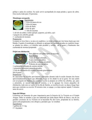 9
pellejo o patas de cochino. Se suele servir acompañada de arepa pelada y queso de cabra.
Esta receta rinde para 10 personas.
Mondongo caraqueño
Ingredientes
2 kilos de panza de res
2 kilos de papas
½ kilo de ñame
½ kilo de apio
½ kilo de auyama
¼ de kilo de aliños verdes (perejil, ajoporro, ají dulce, ajo)
1 paquete de cebollín grande
1 cucharada de mostaza
Preparación
La panza se lava bien y se pica en cuadritos y se deja cocinar por tres horas hasta que este
blanda. Cuando el mondongo se ablande se agregan las verduras picadas en cuadritos luego
se añaden los aliños y el cebollín todo picadito y sofrito, sal al gusto y finalmente una
cucharada de mostaza preparada.
Frijol con chicharrón
Para elaborar este plato típico se necesita
Ingredientes
1 kilo de frijol colorado,
4 ajíes dulces picaditos
2 cebollas medianas picaditas
4 dientes de ajos picaditos
1 cucharadita colmada de comino molido
1 pimentón (pimiento) pequeño picadito
½ kilo de chicharrón de cochino triturado gruesamente
Sal al gusto
Preparación
Se sancochan los frijoles previamente remojadas durante toda la noche durante dos horas
aproximadamente o hasta que ablanden, luego se les añade la sal al gusto. En una sartén
con un poquito de manteca de cochino o aceite se prepara un sofrito las cebollas, ajo, ajíes
y pimentón, se sazona con con el comino, y se le agregan los trozos pequeños de
chicharrón, todo esto se vuelca en la olla de frijoles, se rectifica la sal y se deja a fuego bajo
para que continúe su cocción 30 minutos más, se apaga y se deja reposar tapado 5 minutos
antes de servir.
Sopa del Obispo
Constituye un elemento de gran importancia para la historia de La Victoria en el Estado
Aragua. Debe su nombre a que era elaborada por doña Berna Misle de Bravo, una de las
grandes cocineras de La Victoria en la hacienda Pie del Cerro, propiedad de su familia,
quien solía prepáraselas a los obispos y prelados que la visitaban
Ingredientes:
1 gallina de 2 ½ kg
2 ½ kg papas
 