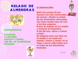 INGREDIENTES: 2 HUEVOS. 2 YOGURES. AZUCAR Y LIMÓN. 100 GR. DE ALMENDRAS PELADAS. ELABORACIÓN: Batir las yemas de los huevos con dos cucharadas de azúcar. Añadir la mitad de las almendras trituradas, así como medio vaso de ron y los dos yogures. Poner la mezcla en un molde y meterlo al frigorífico. A los 60 min. sacar y volver a batir. Se dispone otra vez bien en el molde o en copas de helado. Volver a meter en el frigo y servir adornadas con el resto de las almendras tostadas. IVAN 