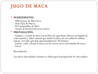 JUGO DE MACA INGREDIENTES: - 400 Gramos de Maca Seca.  - Dos Clara de Huevo.  - 03 Cucharaditas de Miel. - Azúcar al Gusto(sí fuera necesario). PREPARACIÓN: - Limpiar y cocinar la maca con un litro de agua hasta obtener un líquido de color marrón y dulce natural que suelta la maca, sin necesidad de utilizar azúcar, con olla a presión aproximadamente 30 minutos. - Enfriar, colar y licuar la maca con los trozos raíces sancochadas de maca.  - Servir  Recordatorio:  Las raíces sancochadas restantes se dejan para la preparación de otros platos. 