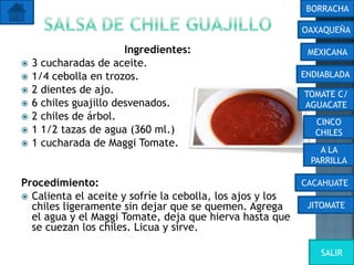 Ingredientes:
 3 cucharadas de aceite.
 1/4 cebolla en trozos.
 2 dientes de ajo.
 6 chiles guajillo desvenados.
 2 chiles de árbol.
 1 1/2 tazas de agua (360 ml.)
 1 cucharada de Maggi Tomate.
Procedimiento:
 Calienta el aceite y sofríe la cebolla, los ajos y los
chiles ligeramente sin dejar que se quemen. Agrega
el agua y el Maggi Tomate, deja que hierva hasta que
se cuezan los chiles. Licua y sirve.
OAXAQUEÑA
BORRACHA
MEXICANA
ENDIABLADA
TOMATE C/
AGUACATE
CINCO
CHILES
A LA
PARRILLA
CACAHUATE
JITOMATE
SALIR
 