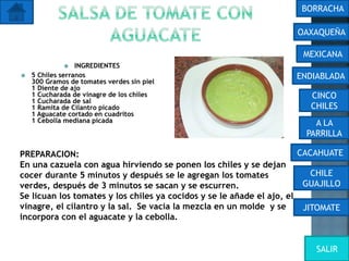  INGREDIENTES
 5 Chiles serranos
300 Gramos de tomates verdes sin piel
1 Diente de ajo
1 Cucharada de vinagre de los chiles
1 Cucharada de sal
1 Ramita de Cilantro picado
1 Aguacate cortado en cuadritos
1 Cebolla mediana picada
PREPARACION:
En una cazuela con agua hirviendo se ponen los chiles y se dejan
cocer durante 5 minutos y después se le agregan los tomates
verdes, después de 3 minutos se sacan y se escurren.
Se licuan los tomates y los chiles ya cocidos y se le añade el ajo, el
vinagre, el cilantro y la sal. Se vacia la mezcla en un molde y se
incorpora con el aguacate y la cebolla.
OAXAQUEÑA
BORRACHA
MEXICANA
ENDIABLADA
CINCO
CHILES
A LA
PARRILLA
CACAHUATE
CHILE
GUAJILLO
JITOMATE
SALIR
 