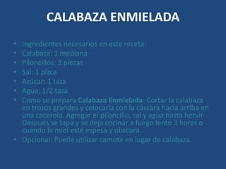 CALABAZA ENMIELADA
• Ingredientes necesarios en este receta:
• Calabaza: 1 mediana
• Piloncillos: 3 piezas
• Sal: 1 pizca
• Azúcar: 1 taza
• Agua: 1/2 taza
• Como se prepara Calabaza Enmielada: Cortar la calabaza
en trozos grandes y colocarla con la cáscara hacia arriba en
una cacerola. Agregar el piloncillo, sal y agua hasta hervir.
Después se tapa y se deja cocinar a fuego lento 3 horas o
cuando la miel esté espesa y obscura.
• Opcional: Puede utilizar camote en lugar de calabaza.
 