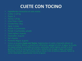 CUETE CON TOCINO
• Ingredientes necesarios en este receta:
• Cuete: 1 1/2 kg
• Papas: 3
• Tocino: 1/4 kg
• Vino Tinto: 1 taza
• Ciruela Pasa: 10 g
• Agua: 3 tazas
• Aceite: 3 cucharadas
• Perejil: 3 cucharadas, picado
• Salsa Inglesa: al gusto
• Sazonador: al gusto
• Sal: al gusto
• Pimienta Negra: al gusto
• Como se prepara Cuete con Tocino: Salpimentar el cuete y marcarlo (dorar un
poco en aceite). Retirar y ponerlo en refractario, agregar el vino, el agua, la ciruela,
las papas peladas y cortadas en trozos, sazonador, salsa inglesa, perejil y sal al
gusto. Hornear la carne por 20 minutos, bañarla con el jugo y tapar con papel
aluminio. Cocinar por 50 minutos más y retirar. Freír el tocino y picarlo. Servir la
carne rebanada y espolvorear tocino al gusto.
 