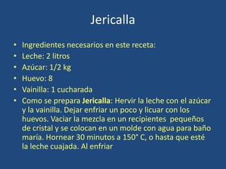 Jericalla
• Ingredientes necesarios en este receta:
• Leche: 2 litros
• Azúcar: 1/2 kg
• Huevo: 8
• Vainilla: 1 cucharada
• Como se prepara Jericalla: Hervir la leche con el azúcar
y la vainilla. Dejar enfriar un poco y licuar con los
huevos. Vaciar la mezcla en un recipientes pequeños
de cristal y se colocan en un molde con agua para baño
maría. Hornear 30 minutos a 150° C, o hasta que esté
la leche cuajada. Al enfriar
 