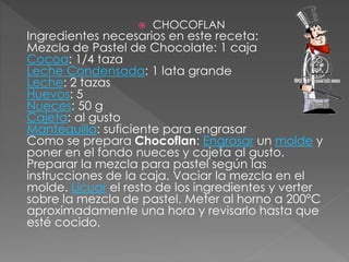  CHOCOFLAN
Ingredientes necesarios en este receta:
Mezcla de Pastel de Chocolate: 1 caja
Cocoa: 1/4 taza
Leche Condensada: 1 lata grande
Leche: 2 tazas
Huevos: 5
Nueces: 50 g
Cajeta: al gusto
Mantequilla: suficiente para engrasar
Como se prepara Chocoflan: Engrasar un molde y
poner en el fondo nueces y cajeta al gusto.
Preparar la mezcla para pastel según las
instrucciones de la caja. Vaciar la mezcla en el
molde. Licuar el resto de los ingredientes y verter
sobre la mezcla de pastel. Meter al horno a 200°C
aproximadamente una hora y revisarlo hasta que
esté cocido.
 