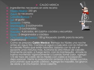  CALDO MEXICA
 Ingredientes necesarios en este receta:
 Frijoles Negros: 250 grs
 Agua: la necesaria
 Cebolla Blanca: 1
 Sal: al gusto
 Epazote: 1 rama
 Mantequilla: 2 cucharadas
 Harina: 2 cucharadas
 Nopales: 4 picados, en cubitos cocidos y escurridos
 Elotes: 2 desgranados y cocidos
 Chicharrón de Puerco: 150 g troceado (omitir para la receta
vegetariana)
 Como se prepara Caldo Mexica: Remoja los frijoles una noche
antes en agua fría. Cambia el agua y cuécelos con la mitad de
la cebolla hasta que estén blandos; sazona con la sal y el
epazote unos minutos más. Acitrona la otra mitad de cebolla
finamente picada, a fuego lento, con la mantequilla, Añade la
harina moviendo vigorosamente y cuando tome color, agrega
1/3 de taza de caldo de los frijoles con caldo e incorpóralo;
deja sazonar. Vierte la preparación anterior a los frijoles cocidos,
procurando que quede caldoso. Agrega los nopales, los granos
de elote y el chicharrón. Sirve caliente.
 