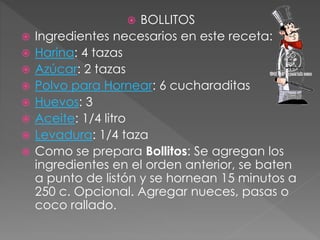  BOLLITOS
 Ingredientes necesarios en este receta:
 Harina: 4 tazas
 Azúcar: 2 tazas
 Polvo para Hornear: 6 cucharaditas
 Huevos: 3
 Aceite: 1/4 litro
 Levadura: 1/4 taza
 Como se prepara Bollitos: Se agregan los
ingredientes en el orden anterior, se baten
a punto de listón y se hornean 15 minutos a
250 c. Opcional. Agregar nueces, pasas o
coco rallado.
 