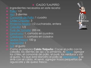  CALDO TLALPEÑO
 Ingredientes necesarios en este receta:
 Pollo: 1/2
 Ajo: 3 dientes
 Consomé de Pollo: 1 cuadro
 Chiles Chipotle: 3
 Pimienta Negra: 1/2 cucharada, entera
 Cebolla: 1/2
 Puré de Tomate: 200 ml
 Zanahoria: 1, cortada en cuadros
 Calabaza: 1, cortada en cuadros
 Queso Fresco: 100 g
 Aguacate: 1
 Sal: al gusto
 Como se prepara Caldo Tlalpeño: Cocer el pollo con la
cebolla, los dientes de ajo y la pimienta. Al hervir agregar
los chiles, el consomé de pollo, el puré, las verduras y sal
al gusto. Ya que está blandito el pollo se desmenuza y se
sirve con el caldo. Al servir, agregar trozos pequeños de
aguacate y de queso fresco.
 