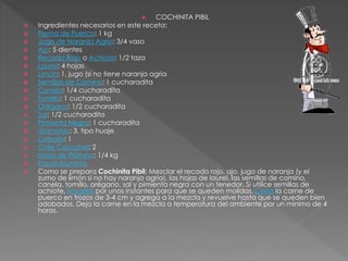  COCHINITA PIBIL
 Ingredientes necesarios en este receta:
 Pierna de Puerco: 1 kg
 Jugo de Naranja Agrio: 3/4 vaso
 Ajo: 5 dientes
 Recado Rojo o Achiote: 1/2 taza
 Laurel: 4 hojas
 Limón: 1, jugo (si no tiene naranja agria
 Semillas de Comino: 1 cucharadita
 Canela: 1/4 cucharadita
 Tomillo: 1 cucharadita
 Orégano: 1/2 cucharadita
 Sal: 1/2 cucharadita
 Pimienta Negra: 1 cucharadita
 Jitomates: 3, tipo huaje
 Cebolla: 1
 Chile Cascabel: 2
 Hojas de Plátano: 1/4 kg
 Papel Aluminio
 Como se prepara Cochinita Pibil: Mezclar el recado rojo, ajo, jugo de naranja (y el
zumo de limón si no hay naranja agria), las hojas de laurel, las semillas de comino,
canela, tomillo, orégano, sal y pimienta negra con un tenedor. Si utilice semillas de
achiote, licuarlas por unos instantes para que se queden molidas. Corta la carne de
puerco en trozos de 3-4 cm y agrega a la mezcla y revuelve hasta que se queden bien
adobados. Deja la carne en la mezcla a temperatura del ambiente por un mínimo de 4
horas.
 