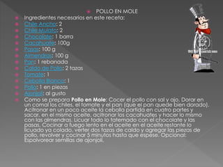  POLLO EN MOLE
 Ingredientes necesarios en este receta:
 Chile Ancho: 2
 Chile Mulato: 2
 Chocolate: 1 barra
 Cacahuate: 100g
 Pasas: 100 g
 Almendras: 100 g
 Pan: 1 rebanada
 Caldo de Pollo: 2 tazas
 Tomate: 1
 Cebolla Blanca: 1
 Pollo: 1 en piezas
 Ajonjolí: al gusto
 Como se prepara Pollo en Mole: Cocer el pollo con sal y ajo. Dorar en
un comal los chiles, el tomate y el pan (que el pan quede bien dorado).
Acitronar en un poco aceite la cebolla partida en cuatro partes y
sacar, en el mismo aceite, acitronar los cacahuates y hacer lo mismo
con las almendras. Licuar todo lo tatemado con el chocolate y las
pasas. Cocinar a fuego lento en el aceite en el aceite restante lo
licuado ya colado, verter dos tazas de caldo y agregar las piezas de
pollo, revolver y cocinar 5 minutos hasta que espese. Opcional:
Espolvorear semillas de ajonjolí.
 