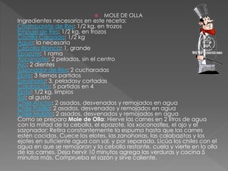  MOLE DE OLLA
Ingredientes necesarios en este receta:
Chambarete de Res: 1/2 kg, en trozos
Empuje de Res: 1/2 kg, en trozos
Costilla Cargada: 1/2 kg
Agua: la necesaria
Cebolla Blanca: 1, grande
Epazote: 1 rama
Xoconostle: 2 pelados, sin el centro
Ajo: 2 dientes
Sazonador de Res: 2 cucharadas
Elote: 3 tiernos partidos
Zanahoria: 3, peladasy cortadas
Calabacita: 5 partidas en 4
Ejote: 1/2 kg, limpios
Sal: al gusto
Chile Ancho: 2 asados, desvenados y remojados en agua
Chile Pasilla: 2 asados, desvenados y remojados en agua
Chile Mulato: 2 asados, desvenados y remojados en agua
Como se prepara Mole de Olla: Hierve las carnes en 2 litros de agua
con la mitad de la cebolla, el epazote, los xoconostles, el ajo y el
sazonador; Retira constantemente la espuma hasta que las carnes
estén cocidas. Cuece los elotes, las zanahorias, las calabazitas y los
ejotes en suficiente agua con sal, y por separado. Licúa los chiles con el
agua en que se remojaron y la cebolla restante, cuela y vierte en la olla
de las carnes. Deja hervir 10 minutos agrega las verduras y cocina 5
minutos más. Comprueba el sazón y sirve caliente.
 