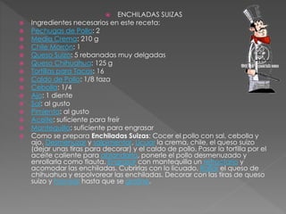  ENCHILADAS SUIZAS
 Ingredientes necesarios en este receta:
 Pechugas de Pollo: 2
 Media Crema: 210 g
 Chile Morrón: 1
 Queso Suizo: 5 rebanadas muy delgadas
 Queso Chihuahua: 125 g
 Tortillas para Tacos: 16
 Caldo de Pollo: 1/8 taza
 Cebolla: 1/4
 Ajo: 1 diente
 Sal: al gusto
 Pimienta: al gusto
 Aceite: suficiente para freír
 Mantequilla: suficiente para engrasar
 Como se prepara Enchiladas Suizas: Cocer el pollo con sal, cebolla y
ajo. Desmenuzar y salpimentar. Licuar la crema, chile, el queso suizo
(dejar unas tiras para decorar) y el caldo de pollo. Pasar la tortilla por el
aceite caliente para ablandarla, ponerle el pollo desmenuzado y
enrollarla como flauta. Engrasar con mantequilla un refractario y
acomodar las enchiladas. Cubrirlas con lo licuado. Rallar el queso de
chihuahua y espolvorear las enchiladas. Decorar con las tiras de queso
suizo y hornear hasta que se gratine.
 