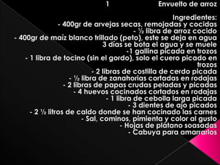   1                         Envuelto de arrozIngredientes:- 400gr de arvejas secas, remojadas y cocidas- ½ libra de arroz cocido- 400gr de maíz blanco trillado (peto), este se deja en agua 3 días se bota el agua y se muele-1 gallina picada en trozos- 1 libra de tocino (sin el gordo), solo el cuero picado en trozos- 2 libras de costilla de cerdo picada- ½ libra de zanahorias cortadas en rodajas- 2 libras de papas crudas peladas y picadas- 4 huevos cocinados cortados en rodajas- 1 libra de cebolla larga picada- 3 dientes de ajo picados- 2 ½ litros de caldo donde se han cocinado las carnes- Sal, cominos, pimienta y color al gusto- Hojas de plátano soasadas- Cabuya para amarrarlos 