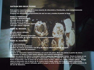 GATEAN DES DEUX PIERRE Este postre espectacular, deliciosa mezcla de chocolate y frambuesa, está completamente envuelto en lazos de chocolate. Prepare los diferentes componentes de uno en uno y monte el pastel al final. PARA 6 PERSONAS PARA EL BIZCOCHO 85 g de harina de trigo 40 g de cacao en polvo 4 huevos, yemas y claras separadas 125 g de azúcar refinado PARA EL MOUSSE 50 g de azúcar refinado 75 ml de agua 4 laminas de gelatina preparada 500 ml de crema de leche espesa, ligeramente montada PARA EL ACABADO 175 g de frambuesa 50 ml de licor de frambuesa Almíbar de azúcar preparado con 50 g de azúcar refinado y 50 ml de agua 350 g de chocolate de pastelero Azúcar lustre P repare el  bizcocho: tamice la harina y el cacao en polvo. Bata las claras a punto de nieve. Agrégueles el azúcar y bata hasta obtener una mezcla homogénea. Añada las yemas de huevo e incorpore poco a poco los ingredientes secos. Vierta la masa en un molde para brazo de Reyna forrado y engrasado y hornee a 220 °C  (425 °F) de 8 a 10 minutos. Pase el bizcocho, con la parte de la costra hacia arriba, sobre una rejilla y déjelo enfriar.  Ponga ahora el bizcocho con la parte de la costra hacia abajo sobre una hoja de papel culturizado espolvoreado con azúcar refinado, quite el papel y corte 2 discos utilizando un anillo metálico de 23 cm de diámetro. 