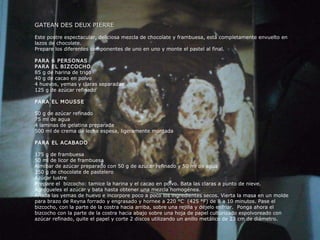 GATEAN DES DEUX PIERRE Este postre espectacular, deliciosa mezcla de chocolate y frambuesa, está completamente envuelto en lazos de chocolate. Prepare los diferentes componentes de uno en uno y monte el pastel al final. PARA 6 PERSONAS PARA EL BIZCOCHO 85 g de harina de trigo 40 g de cacao en polvo 4 huevos, yemas y claras separadas 125 g de azúcar refinado PARA EL MOUSSE 50 g de azúcar refinado 75 ml de agua 4 laminas de gelatina preparada 500 ml de crema de leche espesa, ligeramente montada PARA EL ACABADO 175 g de frambuesa 50 ml de licor de frambuesa Almíbar de azúcar preparado con 50 g de azúcar refinado y 50 ml de agua 350 g de chocolate de pastelero Azúcar lustre P repare el  bizcocho: tamice la harina y el cacao en polvo. Bata las claras a punto de nieve. Agrégueles el azúcar y bata hasta obtener una mezcla homogénea. Añada las yemas de huevo e incorpore poco a poco los ingredientes secos. Vierta la masa en un molde para brazo de Reyna forrado y engrasado y hornee a 220 °C  (425 °F) de 8 a 10 minutos. Pase el bizcocho, con la parte de la costra hacia arriba, sobre una rejilla y déjelo enfriar.  Ponga ahora el bizcocho con la parte de la costra hacia abajo sobre una hoja de papel culturizado espolvoreado con azúcar refinado, quite el papel y corte 2 discos utilizando un anillo metálico de 23 cm de diámetro. 