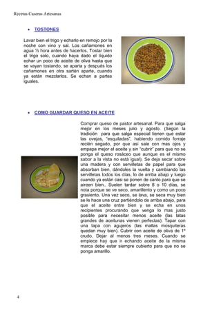 Recetas Caseras Artesanas


       •   TOSTONES

     Lavar bien el trigo y echarlo en remojo por la
     noche con vino y sal. Los cañamones en
     agua ½ hora antes de hacerlos. Tostar bien
     el trigo solo, cuando haya dado el líquido
     echar un poco de aceite de oliva hasta que
     se vayan tostando, se aparta y después los
     cañamones en otra sartén aparte, cuando
     ya están mezclarlos. Se echan a partes
     iguales.




       •   COMO GUARDAR QUESO EN ACEITE

                                  Comprar queso de pastor artesanal. Para que salga
                                  mejor en los meses julio y agosto. (Según la
                                  tradición para que salga especial tienen que estar
                                  las ovejas, “esquiladas”, habiendo comido forraje
                                  recién segado, por que así sale con mas ojos y
                                  empapa mejor el aceite y sin “cubrir” para que no se
                                  ponga el queso rosáceo que aunque es el mismo
                                  sabor a la vista no está igual). Se deja secar sobre
                                  una madera y con servilletas de papel para que
                                  absorban bien, dándoles la vuelta y cambiando las
                                  servilletas todos los días, lo de arriba abajo y luego
                                  cuando ya están casi se ponen de canto para que se
                                  aireen bien.. Suelen tardar sobre 8 o 10 días, se
                                  nota porque se ve seco, amarillento y como un poco
                                  grasiento. Una vez seco, se lava, se seca muy bien
                                  se le hace una cruz partiéndolo de arriba abajo, para
                                  que el aceite entre bien y se echa en unos
                                  recipientes procurando que venga lo mas justo
                                  posible para necesitar menos aceite (las latas
                                  grandes de aceitunas vienen perfectas). Tapar con
                                  una tapa con agujeros (las mallas mosquiteras
                                  quedan muy bien). Cubrir con aceite de oliva de 1º
                                  crudo. Dejar al menos tres meses. Cuando se
                                  empiece hay que ir echando aceite de la misma
                                  marca debe estar siempre cubierto para que no se
                                  ponga amarillo.




 4
 