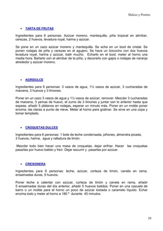 Dulces y Postres



   •   TARTA DE FRUTAS

Ingredientes para 6 personas: Azúcar moreno, mantequilla, piña tropical en almíbar,
cerezas, 2 huevos, levadura royal, harina y azúcar.

Se pone en un cazo azúcar moreno y mantequilla. Se echa en un bool de cristal. Se
ponen rodajas de piña y cerezas en el agujero. Se hace un bizcocho con dos huevos
levadura royal, harina y azúcar, batir mucho. Echarlo en el bool, meter al horno una
media hora. Bañarlo con el almíbar de la piña, y decorarlo con gajos o rodajas de naranja
alrededor y azúcar moreno.




   •   AGRIDULCE

Ingredientes para 6 personas: 3 vasos de agua, 1½ vasos de azúcar, 3 cucharadas de
maicena, 3 huevos y 3 limones.

Poner en un cazo 3 vasos de agua y 1½ vasos de azúcar, remover. Mezclar 3 cucharadas
de maicena, 3 yemas de huevo, el zumo de 3 limones y juntar con lo anterior hasta que
espese, añadir 5 plátanos en rodajas, esperar un minuto más. Poner en un molde poner
encima, las claras a punto de nieve. Meter al horno para gratinar. Se sirve en una copa y
tomar templado.



   •   CROQUETAS DULCES

Ingredientes para 6 personas: 1 bote de leche condensada, piñones, almendra picada,
3 huevos, harina, agua y ralladura de limón.

 Mezclar todo bien hacer una masa de croquetas, dejar enfriar. Hacer las croquetas
pasarlas por huevo batido y freír. Dejar escurrir y pasarlas por azúcar.



   •   CREIXONERA

Ingredientes para 6 personas: leche, azúcar, corteza de limón, canela en rama,
ensaimadas duras, 5 huevos.

Poner leche a calentar con azúcar, corteza de limón y canela en rama, añadir
5 ensaimadas duras del día anterior, añadir 5 huevos batidos. Poner en una cazuela de
barro o un molde para el horno un poco de azúcar tostada o caramelo líquido. Echar
encima todo y meter al horno a 180 º durante 45 minutos.




                                                                                            59
 