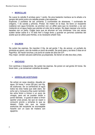 Recetas Caseras Artesanas


        •   MORCILLAS

   Se cuece la cebolla 8 arrobas para 1 cerdo. Se pica bastante manteca se le añade a la
   sangre del cerdo junto a la cebolla picada y las especias.
   Especias: 2 puñados de sal, pimienta, 2 cucharadas de alcaravea, 1 cucharada de
   orégano, 1 de canela y piñones. Probar. Se meten en la tripa. Se tiene un recipiente
   (caldera) con agua hirviendo, se pinchan con un alfiler para que no revienten, y se van
   metiendo en el agua hasta que pierdan el color de la sangre. Se dejan reposar una noche
   tapadas con un paño. Colgar para que se ahumen en una chimenea. Una vez secas
   suelen tardar sobre 8 o 10 días freír a fuego lento y guardar en jarrones cubiertas del
   aceite que se utilizó para freírlas, si es necesario añadir mas.



        •   SALMON

   Se quitan las espinas. Se mezclan 2 Kg. de sal gorda 1 Kg. de azúcar, un puñado de
   pimienta en grano, otro de molida un poco de eneldo. Se pone peso y se tiene 3 días en el
   frigorífico. Se hacen lonchas y se pone en aceite de oliva de 0,4º.
   Hoy mejor, venden sal para salmones ya preparada. Se tienen en ella dos días y listo.


        •   ANCHOAS

   Con sardinas o boquerones. Se quitan las espinas. Se ponen en sal gorda 24 horas. Se
   lavan bien, y se conservan cubiertas de aceite.



        •   ARREGLAR ACEITUNAS

       Se echan en sosa cáustica, disuelta en
       agua, 24 horas 1 onza (28 grs.) por Kg.
       de aceitunas. Se va cambiando el agua
       todos los días hasta que esté clara. Se
       echa sal y morquera.(Hay quien también
       les echa limón a trozos o un poco de
       vinagre, pero así se pueden atufar o
       poner blandas, si gusta el sabor a limón
       apartar unas pocas, las que se vayan a
       consumir pronto y echarles lo que se
       desee). Cada vez que se sacan
       aceitunas del recipiente es aconsejable
       hacerlo con un cazo de madera con
       agujeros.




   2
 