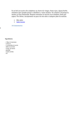 En un bol con aceite oliva añadimos un chorro de vinagre, frutos rojos, alguna hierba
                arómatica (por ejemplo perejil o cebollino) y varias anchoas. No echamos sal porque la
                anchoa ya tiene demasiada. Después trituramos la mezcla con la batidora, hasta que
                espese. Por último, incorporamos un poco de esta salsa a cualquier plato de anchoas.

                    •    Más sobre:
                    •    Saber Cocinar

                16 Comentarios
a




    Ingredientes:

    - 1 kg. de manzanas
    - 2 huevos
    - 3 cucharadas de aceite
    - 200 ml. de leche
    - 250 g. de harina
    - azúcar
    - canela molida
    - sal.
 