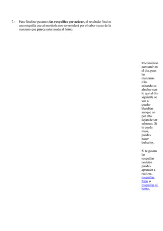 7.-   Para finalizar pasamos las rosquillas por azúcar, el resultado final es
      una rosquilla que al morderla nos sorprenderá por el sabor suave de la
      manzana que parece estar asada al horno.




                                                                                Recomiendo
                                                                                consumir en
                                                                                el día, pues
                                                                                las
                                                                                manzanas
                                                                                irán
                                                                                soltando su
                                                                                almíbar con
                                                                                lo que al día
                                                                                siguiente se
                                                                                van a
                                                                                quedar
                                                                                blanditas
                                                                                aunque no
                                                                                por ello
                                                                                dejan de ser
                                                                                sabrosas. Si
                                                                                te queda
                                                                                masa,
                                                                                puedes
                                                                                hacer
                                                                                buñuelos.

                                                                                Si te gustan
                                                                                las
                                                                                rosquillas
                                                                                también
                                                                                puedes
                                                                                aprender a
                                                                                realizar,
                                                                                rosquillas
                                                                                fritas o
                                                                                rosquillas al
                                                                                horno.
 