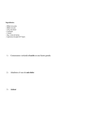 Ingredientes:

- 500ml. de aceite
- 200ml. de anís
- 125g. de azúcar
- 2 naranjas
- 1 limón
- 1kg. o más de harina
- 2 gaseosas de papel (El Tigre)




 1.-   Comenzamos vertiendo el aceite en una fuente grande.




 2.-   Añadimos el vaso de anís dulce




 3.-   Azúcar
 