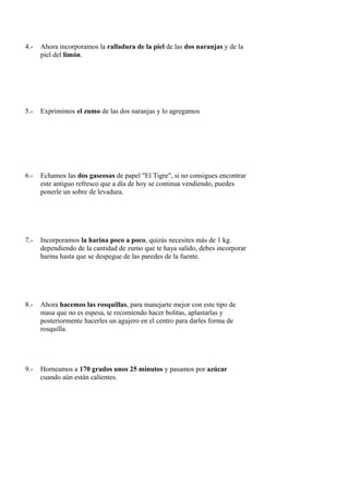 4.-   Ahora incorporamos la ralladura de la piel de las dos naranjas y de la
      piel del limón.




5.-   Exprimimos el zumo de las dos naranjas y lo agregamos




6.-   Echamos las dos gaseosas de papel "El Tigre", si no consigues encontrar
      este antiguo refresco que a día de hoy se continua vendiendo, puedes
      ponerle un sobre de levadura.




7.-   Incorporamos la harina poco a poco, quizás necesites más de 1 kg.
      dependiendo de la cantidad de zumo que te haya salido, debes incorporar
      harina hasta que se despegue de las paredes de la fuente.




8.-   Ahora hacemos las rosquillas, para manejarte mejor con este tipo de
      masa que no es espesa, te recomiendo hacer bolitas, aplastarlas y
      posteriormente hacerles un agujero en el centro para darles forma de
      rosquilla.




9.-   Horneamos a 170 grados unos 25 minutos y pasamos por azúcar
      cuando aún están calientes.
 