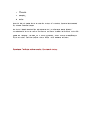 •   2 huevos,

   •   pimienta,

   •   aceite.

Método: Para la salsa: Poner a cocer los huevos 10 minutos. Separar las claras de
las yemas. Picar las claras.

En un bol, poner las anchoas, las yemas y una cucharada de agua. Añadir 2
cucharadas de aceite y triturar. Incorporar las claras picadas, la pimienta y mezclar.

Lavar los cogollos y partirlos por la mitad. Cubrirlos con las puntas de espárragos.
Poner encima 1 filete de anchoa entero. Aliñar con la salsa de anchoas.




Receta de Paella de pollo y conejo - Recetas de cocina
 