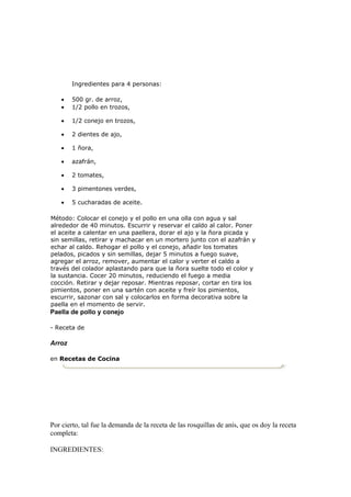 Ingredientes para 4 personas:

    •   500 gr. de arroz,
    •   1/2 pollo en trozos,

    •   1/2 conejo en trozos,

    •   2 dientes de ajo,

    •   1 ñora,

    •   azafrán,

    •   2 tomates,

    •   3 pimentones verdes,

    •   5 cucharadas de aceite.

Método: Colocar el conejo y el pollo en una olla con agua y sal
alrededor de 40 minutos. Escurrir y reservar el caldo al calor. Poner
el aceite a calentar en una paellera, dorar el ajo y la ñora picada y
sin semillas, retirar y machacar en un mortero junto con el azafrán y
echar al caldo. Rehogar el pollo y el conejo, añadir los tomates
pelados, picados y sin semillas, dejar 5 minutos a fuego suave,
agregar el arroz, remover, aumentar el calor y verter el caldo a
través del colador aplastando para que la ñora suelte todo el color y
la sustancia. Cocer 20 minutos, reduciendo el fuego a media
cocción. Retirar y dejar reposar. Mientras reposar, cortar en tira los
pimientos, poner en una sartén con aceite y freír los pimientos,
escurrir, sazonar con sal y colocarlos en forma decorativa sobre la
paella en el momento de servir.
Paella de pollo y conejo

- Receta de

Arroz

en Recetas de Cocina




Por cierto, tal fue la demanda de la receta de las rosquillas de anís, que os doy la receta
completa:

INGREDIENTES:
 