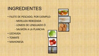 INGREDIENTES
• FILETE DE PESCADO, POR EJEMPLO:
      - MERLUZA REBOZADA
      - LOMOS DE LENGUADO Ó
      - SALMÓN A LA PLANCHA
• LECHUGA
• TOMATE
• MAHONESA
 